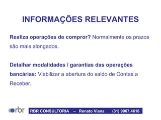 INFORMAÇÕES RELEVANTES
Realiza operações de compror? Normalmente os prazos
são mais alongados.
Detalhar modalidades / garantias das operações
bancárias: Viabilizar a abertura do saldo de Contas a
Receber.
RBR CONSULTORIA – Renato Viana (31) 9967.4616
 