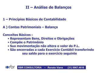 II – Análise de Balanços
1 – Princípios Básicos de Contabilidade
A ) Contas Patrimoniais – Balanço
Conceitos Básicos :
• Representam Bens, Direitos e Obrigações
• Compõe o Patrimônio
• Sua movimentação não altera o valor do P.L.
• São encerradas a cada Exercício Contábil transferindo
seu saldo para o exercício seguinte
RBR CONSULTORIA – Renato Viana (31) 9967.4616
 