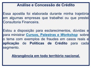 Análise e Concessão de Crédito
Essa apostila foi elaborada durante minha trajetória
em algumas empresas que trabalhei ou que prestei
Consultoria Financeira.
Estou a disposição para esclarecimentos, dúvidas e
para ministrar Cursos, Palestras e Workshop sobre
o tema com exemplos de fraudes em casos reais e
aplicação de Políticas de Crédito para cada
segmento.
Abrangência em todo território nacional.
 