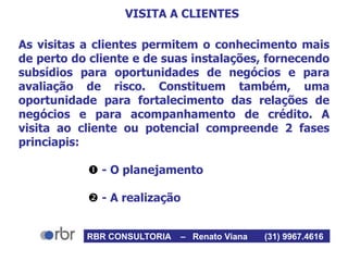 VISITA A CLIENTES
As visitas a clientes permitem o conhecimento mais
de perto do cliente e de suas instalações, fornecendo
subsídios para oportunidades de negócios e para
avaliação de risco. Constituem também, uma
oportunidade para fortalecimento das relações de
negócios e para acompanhamento de crédito. A
visita ao cliente ou potencial compreende 2 fases
princiapis:
 - O planejamento
 - A realização
RBR CONSULTORIA – Renato Viana (31) 9967.4616
 