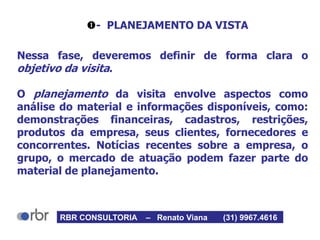 - PLANEJAMENTO DA VISTA
Nessa fase, deveremos definir de forma clara o
objetivo da visita.
O planejamento da visita envolve aspectos como
análise do material e informações disponíveis, como:
demonstrações financeiras, cadastros, restrições,
produtos da empresa, seus clientes, fornecedores e
concorrentes. Notícias recentes sobre a empresa, o
grupo, o mercado de atuação podem fazer parte do
material de planejamento.
RBR CONSULTORIA – Renato Viana (31) 9967.4616
 