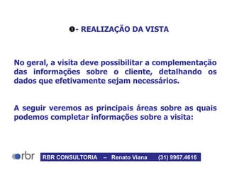 - REALIZAÇÃO DA VISTA
No geral, a visita deve possibilitar a complementação
das informações sobre o cliente, detalhando os
dados que efetivamente sejam necessários.
A seguir veremos as principais áreas sobre as quais
podemos completar informações sobre a visita:
RBR CONSULTORIA – Renato Viana (31) 9967.4616
 