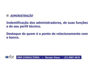  ADMINISTRAÇÃO
Indentificação dos administradores, de suas funções
e de seu perfil técnico.
Destaque de quem é o ponto de relacionamento com
o banco.
RBR CONSULTORIA – Renato Viana (31) 9967.4616
 