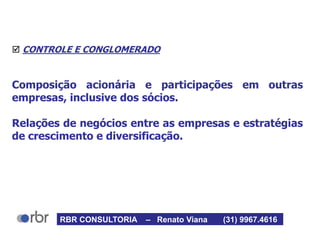  CONTROLE E CONGLOMERADO
Composição acionária e participações em outras
empresas, inclusive dos sócios.
Relações de negócios entre as empresas e estratégias
de crescimento e diversificação.
RBR CONSULTORIA – Renato Viana (31) 9967.4616
 