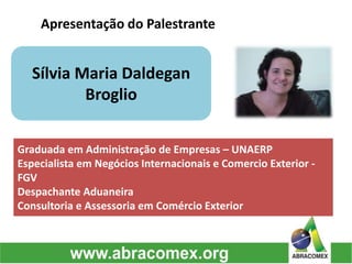 Apresentação do Palestrante
Sílvia Maria Daldegan
Broglio
Graduada em Administração de Empresas – UNAERP
Especialista em Negócios Internacionais e Comercio Exterior -
FGV
Despachante Aduaneira
Consultoria e Assessoria em Comércio Exterior
 
