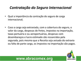 Contratação do Seguro Internacional
• Qual a importância da contração do seguro de carga
internacional;
• Caso a carga seja extraviada, com a cobertura do seguro, o
valor da carga, despesas de fretes, impostos na importação,
taxas portuária e ou aeroportuárias, despesas com
desembaraços e lucro estimado são ressarcidos pela
segurada, pois mesmo que a Receita seja avisada do extravio
ou falta de parte carga, os impostos na importação são pagos.
 