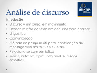 Análise de discurso
Introdução
• Discurso = em curso, em movimento
• Desconstrução do texto em discursos para analisar.
• Linguística
• Comunicação
• Método de pesquisa útil para identificação de
mensagens sejam textuais ou orais.
• Relaciona-se com semiótica
• Mais qualitativa, aprofunda análise, menos
amostras.
 