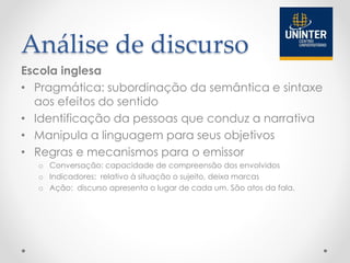 Análise de discurso
Escola inglesa
• Pragmática: subordinação da semântica e sintaxe
aos efeitos do sentido
• Identificação da pessoas que conduz a narrativa
• Manipula a linguagem para seus objetivos
• Regras e mecanismos para o emissor
o Conversação: capacidade de compreensão dos envolvidos
o Indicadores: relativo à situação o sujeito, deixa marcas
o Ação: discurso apresenta o lugar de cada um. São atos da fala.
 