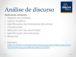 Análise de discurso
Aplicação (etapas)
• Seleção do material
• Leitura analítica
• Identificação das formações discursivas
• Classificação
• Relação com seu enunciado
• Identificação das intenções
• Redação
• Exemplo:
http://uninter.com/revistacomunicacao/index.php/revis
tacomunicacao/article/view/510/291
 