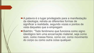 A palavra é o lugar privilegiado para a manifestação
da ideologia; retrata as diferentes formas de
significar a realidade, segundo vozes e pontos de
vista daqueles que a empregam
Bakhtin: “Todo fenômeno que funciona como signo
ideológico tem uma encarnação material, seja como
som, como massa física, como cor, como movimento
do corpo ou como outra coisa qualquer.
 