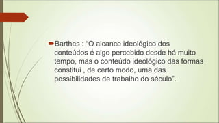 Barthes : “O alcance ideológico dos
conteúdos é algo percebido desde há muito
tempo, mas o conteúdo ideológico das formas
constitui , de certo modo, uma das
possibilidades de trabalho do século”.
 