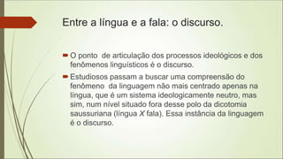 Entre a língua e a fala: o discurso.
O ponto de articulação dos processos ideológicos e dos
fenômenos linguísticos é o discurso.
Estudiosos passam a buscar uma compreensão do
fenômeno da linguagem não mais centrado apenas na
língua, que é um sistema ideologicamente neutro, mas
sim, num nível situado fora desse polo da dicotomia
saussuriana (língua X fala). Essa instância da linguagem
é o discurso.
 