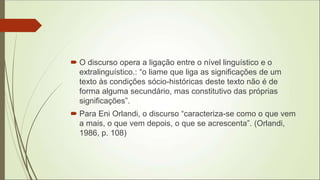  O discurso opera a ligação entre o nível linguístico e o
extralinguístico.: “o liame que liga as significações de um
texto às condições sócio-históricas deste texto não é de
forma alguma secundário, mas constitutivo das próprias
significações”.
 Para Eni Orlandi, o discurso “caracteriza-se como o que vem
a mais, o que vem depois, o que se acrescenta”. (Orlandi,
1986, p. 108)
 