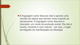A linguagem como discurso não é apenas uma
reunião de signos que servem como suporte ao
pensamento. A linguagem como discurso é
interação; um modo de produção social. Ela não é
neutra, inocente e nem natural – por isso, o lugar
privilegiado de manifestação da ideologia
 