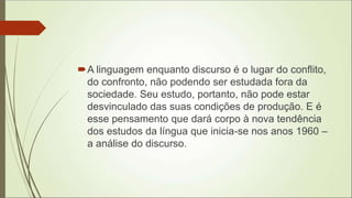 A linguagem enquanto discurso é o lugar do conflito,
do confronto, não podendo ser estudada fora da
sociedade. Seu estudo, portanto, não pode estar
desvinculado das suas condições de produção. E é
esse pensamento que dará corpo à nova tendência
dos estudos da língua que inicia-se nos anos 1960 –
a análise do discurso.
 