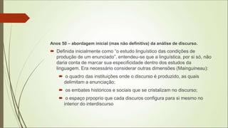 Anos 50 – abordagem inicial (mas não definitiva) da análise de discurso.
 Definida inicialmente como “o estudo linguístico das condições de
produção de um enunciado”, entendeu-se que a linguística, por si só, não
daria conta de marcar sua especificidade dentro dos estudos da
linguagem. Era necessário considerar outras dimensões (Mainguineau):
 o quadro das instituições onde o discurso é produzido, as quais
delimitam a enunciação;
 os embates históricos e sociais que se cristalizam no discurso;
 o espaço prpoprio que cada discuros configura para si mesmo no
interior do interdiscurso
 