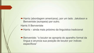 Harris (abordagem americana), por um lado. Jakobson e
Benveniste (europeia) por outro.
Harris X Benveniste
Harris – ainda mais próximo da linguística tradicional
Benveniste: “o locutor se apropria do aparelho formal da
língua e anuncia sua posição de locutor por índices
específicos”
 