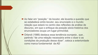  Ao falar em “posição “ do locutor, ele levanta a questão que
se estabelece entre locutor, seu enunciado e o mundo;
relação que estará no centro das reflexões da análise de
discurso, em que o enfoque da posição sócio-histórica dos
enunciadores ocupa um lugar primordial.
 Orlandi (1986) destaca essa tendência europeia , que ,
partindo “de uma relação necessária entre o dizer e as
condições da produção desse dizer”, coloca a exterioridade
como marca fundamental da AD
 