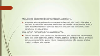 ANÁLISE DO DISCURSO DE LINHA ANGLO-AMERICANA
 a vertente anglo-americana teve uma perspectiva mais intervencionista sobre o
discurso. Acreditavam na análise do discurso para mudar certas práticas. Para, a
partir do conhecimento de como os discursos circulam e se estruturam, poder
transformar em algo prático.
ANÁLISE DO DISCURSO DE LINHA FRANCESA
 Procura entender como os discurso se constroem, são distribuídos na sociedade,
como eles falam sobre nós, sobre a história, sobre as condições de sua produção
sem, necessariamente, querer intervir nessas condições. Não cabe ao analista
produzir qualquer intervenção.
 