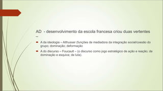 AD - desenvolvimento da escola francesa criou duas vertentes
–
 A da ideologia – Althusser (funções de mediadora da integração social/coesão do
grupo; dominação; deformação
 A do discurso – Foucault – (o discurso como jogo estratégico de ação e reação; de
dominação e esquiva; de luta).
 