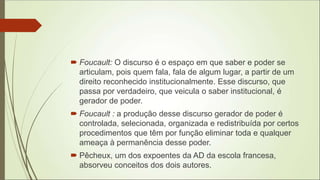  Foucault: O discurso é o espaço em que saber e poder se
articulam, pois quem fala, fala de algum lugar, a partir de um
direito reconhecido institucionalmente. Esse discurso, que
passa por verdadeiro, que veicula o saber institucional, é
gerador de poder.
 Foucault : a produção desse discurso gerador de poder é
controlada, selecionada, organizada e redistribuída por certos
procedimentos que têm por função eliminar toda e qualquer
ameaça à permanência desse poder.
 Pêcheux, um dos expoentes da AD da escola francesa,
absorveu conceitos dos dois autores.
 