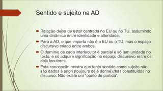 Sentido e sujeito na AD
 Relação deixa de estar centrada no EU ou no TU, assumindo
uma dinâmica entre identidade e alteridade.
 Para a AD, o que importa não é o EU ou o TU, mas o espaço
discursivo criado entre ambos.
 O domínio de cada interlocutor é parcial é só tem unidade no
texto, e só adquire significação no espaço discursivo entre os
dois locutores.
 Esta concepção mostra que tanto sentido como sujeito não
são dados à priori (toujours déjà donné),mas constituídos no
discurso. Não existe um “ponto de partida”.
 