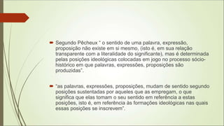  Segundo Pêcheux “ o sentido de uma palavra, expressão,
proposição não existe em si mesmo, (isto é, em sua relação
transparente com a literalidade do significante), mas é determinada
pelas posições ideológicas colocadas em jogo no processo sócio-
histórico em que palavras, expressões, proposições são
produzidas”.
 “as palavras, expressões, proposições, mudam de sentido segundo
posições sustentadas por aqueles que as empregam, o que
significa que elas tomam o seu sentido em referência a estas
posições, isto é, em referência às formações ideológicas nas quais
essas posições se inscrevem”.
 