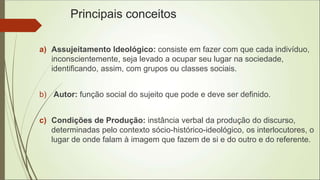 Principais conceitos
a) Assujeitamento Ideológico: consiste em fazer com que cada indivíduo,
inconscientemente, seja levado a ocupar seu lugar na sociedade,
identificando, assim, com grupos ou classes sociais.
b) Autor: função social do sujeito que pode e deve ser definido.
c) Condições de Produção: instância verbal da produção do discurso,
determinadas pelo contexto sócio-histórico-ideológico, os interlocutores, o
lugar de onde falam à imagem que fazem de si e do outro e do referente.
 