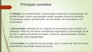 Principais conceitos
d) Diálogo: em sentido estrito, comunicação verbal entre duas pessoas; em
sentido amplo, é toda comunicação verbal, qualquer forma de interação.
Compreende, assim, estritamente, um enunciado, um enunciador e um
enunciatário.
e) Enunciação: emissão de um conjunto de enunciados que é produto da
interação verbal de indivíduos socialmente organizados. A enunciação se dá
no aqui e agora sem jamais se repetir, marca-se, exclusivamente, embora
não somente, pela singularidade.
f) Enunciador: é o produtor do enunciado, isto é, o ponto de vista do locutor
dependendo da posição social que ocupa.
 