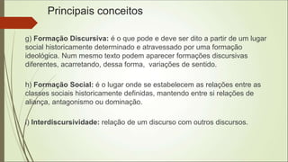 Principais conceitos
g) Formação Discursiva: é o que pode e deve ser dito a partir de um lugar
social historicamente determinado e atravessado por uma formação
ideológica. Num mesmo texto podem aparecer formações discursivas
diferentes, acarretando, dessa forma, variações de sentido.
h) Formação Social: é o lugar onde se estabelecem as relações entre as
classes sociais historicamente definidas, mantendo entre si relações de
aliança, antagonismo ou dominação.
i) Interdiscursividade: relação de um discurso com outros discursos.
 