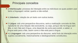 Principais conceitos
 j) Interlocução: processo de interação entre os indivíduos os quais podem usar
tanto a linguagem verbal, quanto a não-verbal.
 k) Intertexto: relação de um texto com outros textos.
 l) Língua: sob uma perspectiva discursiva, seria a realização concreta da fala,
resultante de uma relação não-excludente, ou seja, porque não há língua sem
fala, e nem fala sem língua, uma depende da outra para existir, a saber; a
língua está para a fala, assim como a fala está para a língua.
 m) Linguagem: sob uma perspectiva do discurso, seria fruto da interação entre
sujeitos socialmente, historicamente e ideologicamente constituídos.
 