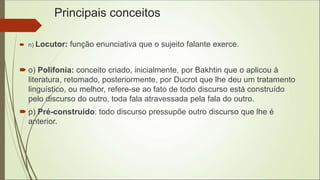 Principais conceitos
 n) Locutor: função enunciativa que o sujeito falante exerce.
 o) Polifonia: conceito criado, inicialmente, por Bakhtin que o aplicou à
literatura, retomado, posteriormente, por Ducrot que lhe deu um tratamento
linguístico, ou melhor, refere-se ao fato de todo discurso está construído
pelo discurso do outro, toda fala atravessada pela fala do outro.
 p) Pré-construído: todo discurso pressupõe outro discurso que lhe é
anterior.
 