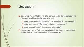 Linguagem
 Segundo Kock (1997) há três concepções de linguagem no
decorrer da história da humanidade:
como representação(“espelho”) do mundo e do pensamento;”
como instrumento(“ferramenta”) de comunicação;”
como forma (“lugar”) de ação ou interação;”
 linguagem seria fruto de uma interação entre enunciador/
enunciatário, falante/ouvinte, autor/leitor, etc.
 