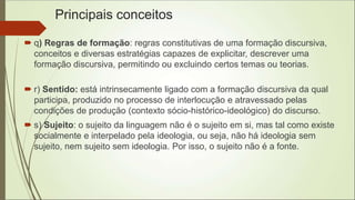 Principais conceitos
 q) Regras de formação: regras constitutivas de uma formação discursiva,
conceitos e diversas estratégias capazes de explicitar, descrever uma
formação discursiva, permitindo ou excluindo certos temas ou teorias.
 r) Sentido: está intrinsecamente ligado com a formação discursiva da qual
participa, produzido no processo de interlocução e atravessado pelas
condições de produção (contexto sócio-histórico-ideológico) do discurso.
 s) Sujeito: o sujeito da linguagem não é o sujeito em si, mas tal como existe
socialmente e interpelado pela ideologia, ou seja, não há ideologia sem
sujeito, nem sujeito sem ideologia. Por isso, o sujeito não é a fonte.
 