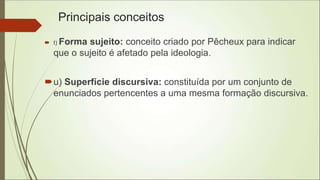 Principais conceitos
 t) Forma sujeito: conceito criado por Pêcheux para indicar
que o sujeito é afetado pela ideologia.
u) Superfície discursiva: constituída por um conjunto de
enunciados pertencentes a uma mesma formação discursiva.
 