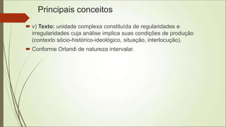 Principais conceitos
 v) Texto: unidade complexa constituída de regularidades e
irregularidades cuja análise implica suas condições de produção
(contexto sócio-histórico-ideológico, situação, interlocução).
 Conforme Orlandi de natureza intervalar.
 