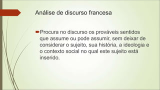 Análise de discurso francesa
Procura no discurso os prováveis sentidos
que assume ou pode assumir, sem deixar de
considerar o sujeito, sua história, a ideologia e
o contexto social no qual este sujeito está
inserido.
 