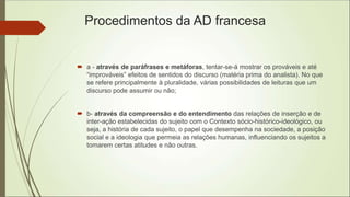 Procedimentos da AD francesa
 a - através de paráfrases e metáforas, tentar-se-á mostrar os prováveis e até
“improváveis” efeitos de sentidos do discurso (matéria prima do analista). No que
se refere principalmente à pluralidade, várias possibilidades de leituras que um
discurso pode assumir ou não;
 b- através da compreensão e do entendimento das relações de inserção e de
inter-ação estabelecidas do sujeito com o Contexto sócio-histórico-ideológico, ou
seja, a história de cada sujeito, o papel que desempenha na sociedade, a posição
social e a ideologia que permeia as relações humanas, influenciando os sujeitos a
tomarem certas atitudes e não outras.
 