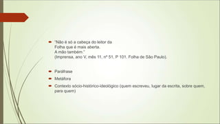 “Não é só a cabeça do leitor da
Folha que é mais aberta.
A mão também.”
(Imprensa, ano V, mês 11, nº 51, P 101. Folha de São Paulo).
 Paráfrase
 Metáfora
 Contexto sócio-histórico-ideológico (quem escreveu, lugar da escrita, sobre quem,
para quem)
 