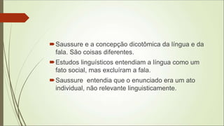Saussure e a concepção dicotômica da língua e da
fala. São coisas diferentes.
Estudos linguísticos entendiam a língua como um
fato social, mas excluíram a fala.
Saussure entendia que o enunciado era um ato
individual, não relevante linguisticamente.
 