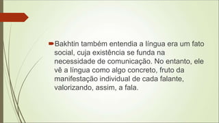 Bakhtin também entendia a língua era um fato
social, cuja existência se funda na
necessidade de comunicação. No entanto, ele
vê a língua como algo concreto, fruto da
manifestação individual de cada falante,
valorizando, assim, a fala.
 