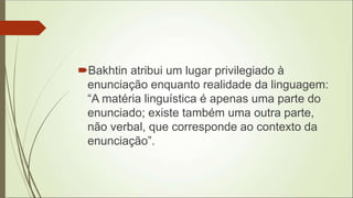 Bakhtin atribui um lugar privilegiado à
enunciação enquanto realidade da linguagem:
“A matéria linguística é apenas uma parte do
enunciado; existe também uma outra parte,
não verbal, que corresponde ao contexto da
enunciação”.
 