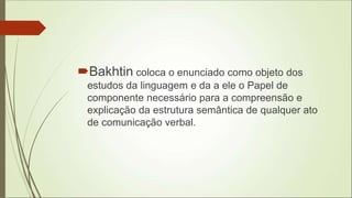 Bakhtin coloca o enunciado como objeto dos
estudos da linguagem e da a ele o Papel de
componente necessário para a compreensão e
explicação da estrutura semântica de qualquer ato
de comunicação verbal.
 