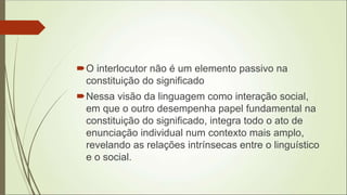 O interlocutor não é um elemento passivo na
constituição do significado
Nessa visão da linguagem como interação social,
em que o outro desempenha papel fundamental na
constituição do significado, integra todo o ato de
enunciação individual num contexto mais amplo,
revelando as relações intrínsecas entre o linguístico
e o social.
 