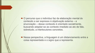  O percurso que o indivíduo faz da elaboração mental do
conteúdo a ser expresso à objetivação externa – a
enunciação – desse conteúdo é orientado socialmente,
buscando adaptar-se ao contexto imediato ao ato de fala,
sobretudo, a interlocutores concretos.
 Nessa perspectiva, a linguagem é um distanciamento entre a
coisa representada e o signo que a representa.
 