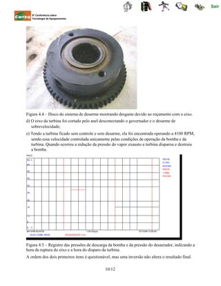 50, 4,
45,
40,
35,
30,
25,
20,
15,
10,
5,
0, 0,
Sair
6ª Conferência sobre
Tecnologia de Equipamentos
Figura 4.4 – Disco do sistema de desarme mostrando desgaste devido ao roçamento com o eixo.
d) O eixo da turbina foi cortado pelo anel desconectando o governador e o desarme de
sobrevelocidade;
e) Tendo a turbina ficado sem controle e sem desarme, ela foi encontrada operando a 4100 RPM,
sendo essa velocidade controlada unicamente pelas condições de operação da bomba e da
turbina. Quando ocorreu a redução da pressão do vapor exausto a turbina disparou e destruiu
a bomba.
Plot-0
PI6139
21,553
KG/CM2
PI5076
1,3684
KG/CM2
06/12/99 00:00:00
OLEO COMB. REDE
1,50 Day(s)
DESAERADOR V-54
07/12/99 12:00:00
Figura 4.5 – Registro das pressões de descarga da bomba e da pressão do desaerador, indicando a
hora da ruptura do eixo e a hora do disparo da turbina.
A ordem dos dois primeiros itens é questionável, mas uma inversão não altera o resultado final.
10/12
 