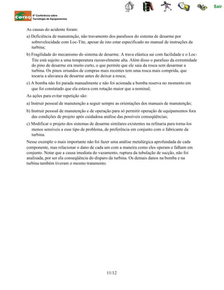 Sair
6ª Conferência sobre
Tecnologia de Equipamentos
As causas do acidente foram:
a) Deficiência de manutenção, não travamento dos parafusos do sistema de desarme por
sobrevelocidade com Loc-Tite, apesar de isto estar especificado no manual de instruções da
turbina;
b) Fragilidade do mecanismo do sistema de desarme. A trava elástica sai com facilidade e o Loc-
Tite está sujeito a uma temperatura razoavelmente alta. Além disso o parafuso da extremidade
do pino de desarme era muito curto, o que permite que ele saia da rosca sem desarmar a
turbina. Os pinos oriundos de compras mais recentes tem uma rosca mais comprida, que
tocaria a alavanca de desarme antes de deixar a rosca;
c) A bomba não foi parada manualmente e não foi acionada a bomba reserva no momento em
que foi constatado que ela estava com rotação maior que a nominal;
As ações para evitar repetição são:
a) Instruir pessoal de manutenção a seguir sempre as orientações dos manuais de manutenção;
b) Instruir pessoal de manutenção e de operação para só permitir operação de equipamentos fora
das condições de projeto após cuidadosa análise das possíveis conseqüências;
c) Modificar o projeto dos sistemas de desarme similares existentes na refinaria para torna-los
menos sensíveis a esse tipo de problema, de preferência em conjunto com o fabricante da
turbina.
Nesse exemplo o mais importante não foi fazer uma análise metalúrgica aprofundada de cada
componente, mas relacionar o dano de cada um com a maneira como eles operam e falham em
conjunto. Notar que a causa imediata do vazamento, ruptura da tubulação de sucção, não foi
analisada, por ser ela conseqüência do disparo da turbina. Os demais danos na bomba e na
turbina também tiveram o mesmo tratamento.
11/12
 