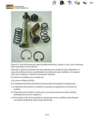 Sair
6ª Conferência sobre
Tecnologia de Equipamentos
Figura 4.6 - Pino de desarme por sobrevelocidade danificado ( à direita ) e novo. Not ar diferença
entro os parafusos e travas elásticas.
Notar que a análise do mecanismo foi mais importante que a análise de cada componente. As
causas do problema ilustram a possibilidade de ocorrência de causas múltiplas e vão requerer
ação sobre a máquina, o sistema de manutenção e operação.
Os conceitos ressaltados nesse exemplo são:
a) As causas múltiplas da falha;
b) A importância da análise do histórico de manutenção e de operação do equipamento;
c) A importância de examinar as condições de operação do equipamento no momento do
acidente;
d) A importância de considerar o modo como o mecanismo funciona na análise da falha,
principalmente em casos complexos;
e) Como manter o foco da investigação no conjunto que causou o problema, não efetuando
uma análise detalhada de todas as peças danificadas.
12/12
 