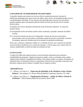 Sair
6ª Conferência sobre
Tecnologia de Equipamentos
5–DESARME DE UM SOPRADOR DE GRANDE PORTE
As grandes máqinas que operam em serviços críticos usualmente possuem sistemas de
lubrificação projetados para serem à prova de falhas. Deste modo, saõ instaladas bombas reserva
e instrumentação sofisticada. O caso real que será analisado agora ocorreu com uma destas
grandes máquinas após uma pequena falha da turbina auxiliar, que não deveria ter causado
maiores danos.
O soprador de ar estava operando normalmente antes do desarme repentino. As causas do
desarme foram:
a) O reasfriador de óleo da turbina auxiliar sofreu vazamento, causando o desarme da turbina
auxiliar;
b) A válvula de retenção que deveria ter bloqueado o retorno do óleo dos reservatórios
pressurizados estava travada aberta, acelerando a queda de pressão e permitindo o desarme
do soprador, apesar de a bomba reserva ter entrado em operação normalmente.
Neste caso, o primeiro compoente a falhar foi o resfriador de óleo, mas o desarme do soprador
ocorreu devido ao problema com a válvula de retenção. A válvula agiu como o ponto fraco do
sistema, amplificando os efeitos da falha do resfriador de óleo.
6-CONCLUSÃO
A análise das falhas das máquinas pode ser uma ferramenta importante para aumentar a
confiabilidade das máquinas. Algumas precauçoes simples, como as mostradas acima, podem
colaborar para melhorar a qualidade das análises. Estas regras simples, no entanto, não podem ser
substitutos para o treinamento formal e a experiência. Elas devem ser encaradas como guias que
permitem a alguém que já conhece o trabalho faze-lo umpouco melhor.
7-REFERÊNCIAS
7.1 - Affonso, Luiz Otávio A.: ”Improving the Reliability of the Machinery in the Cubatão
Refinery”, Proceedings of 7th Process Plant Reliability Conference, Houston, TX, 1998;
7.2 - Affonso, Luiz Otávio A. :”Equipamentos Mecânicos – Análise de Falhas e Solução de
Problemas ”, Editora Quality Mark, Rio de Janeiro, Brasil, 2002
13/12
 