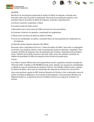 Sair
6ª Conferência sobre
Tecnologia de Equipamentos
SINÓPSE
Benefícios de um programa organizado de análise de falhas de máquinas, incluindo uma
discussão sobre como ele pode ser implantado. Discussão do procedimento genérico e dos
princípios básicos da análise de falhas de máquinas, incluindo a importância de:
a) Enfocar o primeiro componente a falhar;
b) Localizar modos de falha ocultos;
c) Reconhecer que a maior parte das falhas tem mais de uma causa básica;
d) Examinar o histórico de operação e manutenção do equipamento;
e) Desenvolver um banco de dados de análise de falhas;
f) Levar em consideração, na análise, o princípio básico de funcionamento do componente (ou
da máquina);
g) Aprender porque algumas máquinas não falham.
Discussão sobre a importância de levar a “cultura da análise de falhas” para todos os empregados
envolvidos com máquinas rotativas, tanto na manutenção quanto na operação e engenharia. Dois
exemplos de falhas de máquinas reais são analisados para ressaltar a importância dos princípios
acima. Também está incluída uma breve discussão sobre como estes métodos auxiliaram na
redução da quantidade de falhas de máquinas numa refinaria de grande porte.
O autor:
Luiz Otávio Amaral Affonso (luiz.otavio@petrobras.com.br), engenheiro mecânico formado em
1985 pela UFRJ. Trabalha na PETROBRAS desde então, lidando com aumento de confiabilidade
e redução do custo de manutenção de máquinas rotativas. Seu trabalho colaborou para a redução
do número de falhas e dos custos de manutenção das máquinas da refinaria em cerca de 66%.
Atua como professor regular do IBP, Instituto Brasileiro de Petróleo e Gás, ministrando cursos de
Análise de Falhas de Máquinas e de Avaliação de Desempenho e Funcionamento Mecânico de
Máquinas Rotativas. Já apresentou diversos trabalhos técnicos em congressos no Brasil e no
exterior.
2/12
 